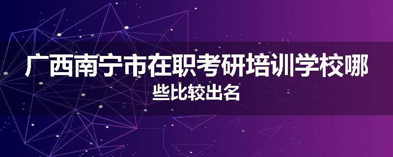 广西南宁市在职考研培训学校哪些比较出名