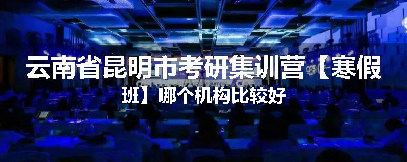 云南省昆明市考研集训营【寒假班】哪个机构比较好