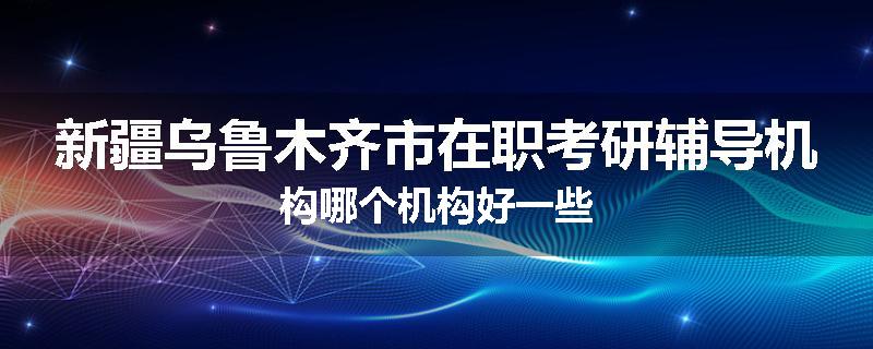 新疆乌鲁木齐市在职考研辅导机构哪个机构好一些