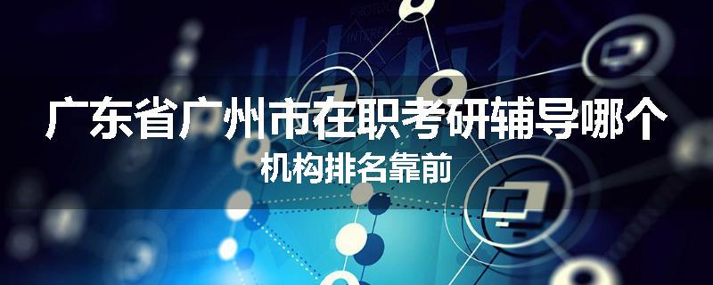 广东省广州市在职考研辅导哪个机构排名靠前