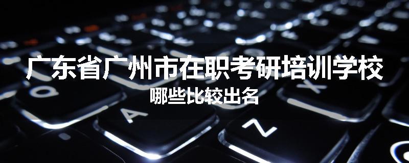 广东省广州市在职考研培训学校哪些比较出名