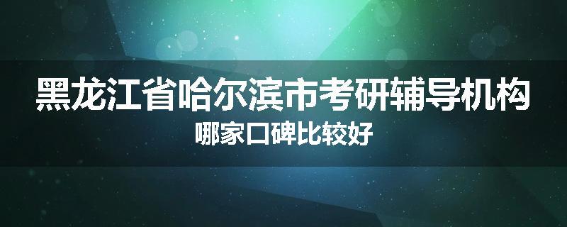 黑龙江省哈尔滨市考研辅导机构哪家口碑比较好