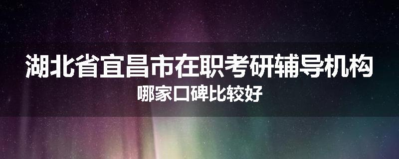 湖北省宜昌市在职考研辅导机构哪家口碑比较好