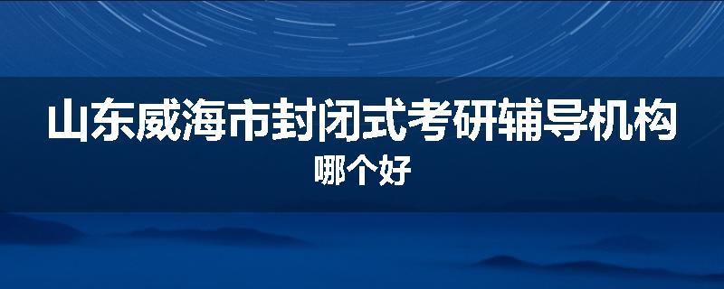 山东威海市封闭式考研辅导机构哪个好