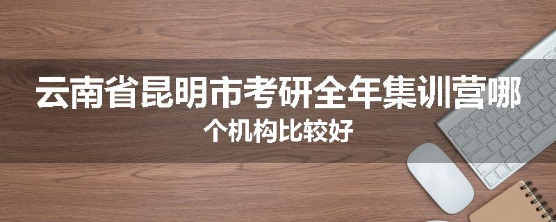 云南省昆明市考研全年集训营哪个机构比较好