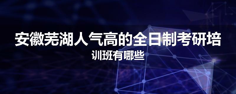 安徽芜湖人气高的全日制考研培训班有哪些