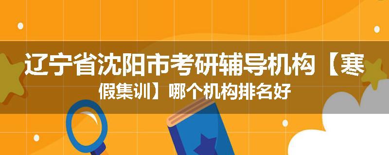 辽宁省沈阳市考研辅导机构【寒假集训】哪个机构排名好