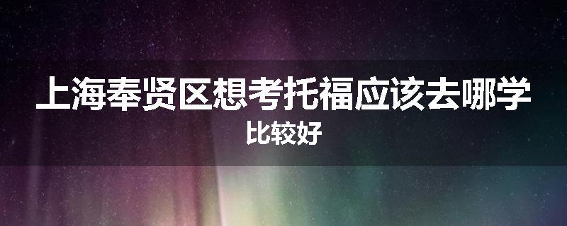 上海奉贤区想考托福应该去哪学比较好