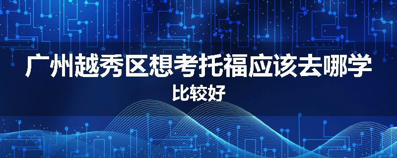 广州越秀区想考托福应该去哪学比较好
