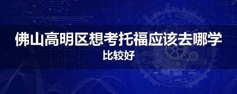 佛山高明区想考托福应该去哪学比较好