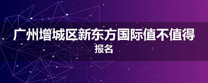 广州增城区新东方国际值不值得报名