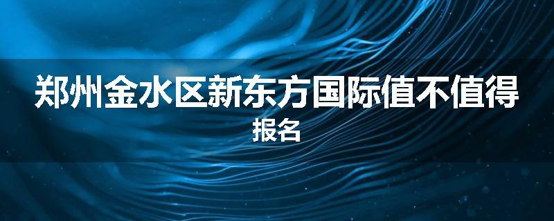 郑州金水区新东方国际值不值得报名