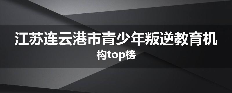 江苏连云港市青少年叛逆教育机构top榜