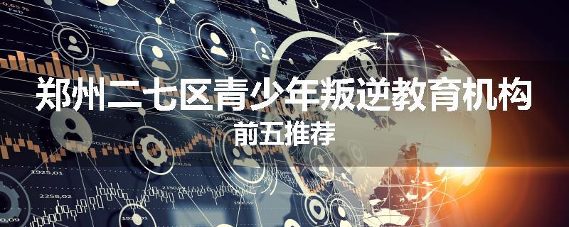 郑州二七区青少年叛逆教育机构前五推荐