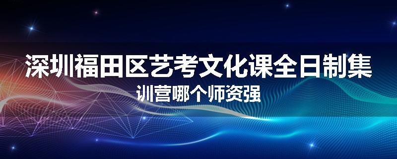 深圳福田区艺考文化课全日制集训营哪个师资强