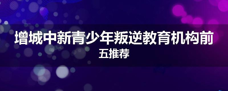 增城中新青少年叛逆教育机构前五推荐