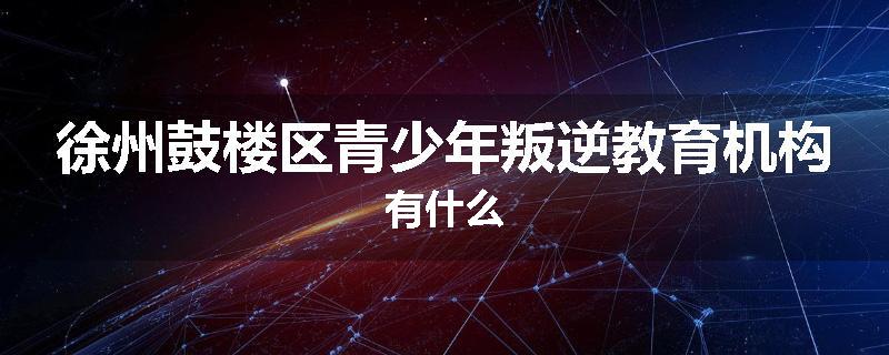 徐州鼓楼区青少年叛逆教育机构有什么