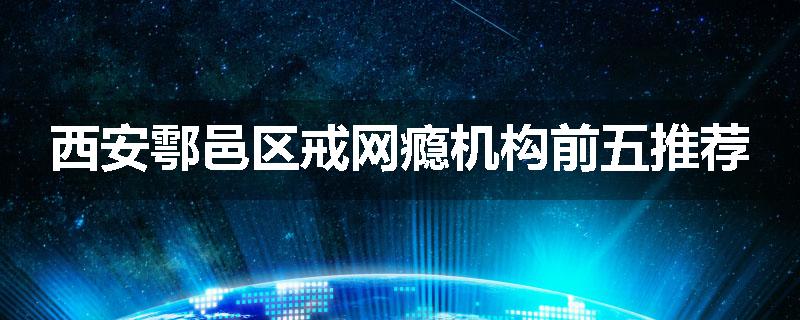 西安鄠邑区戒网瘾机构前五推荐