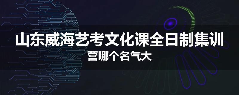 山东威海艺考文化课全日制集训营哪个名气大