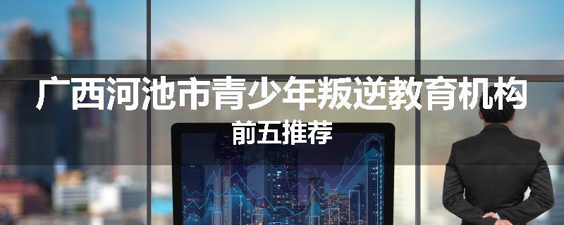 广西河池市青少年叛逆教育机构前五推荐