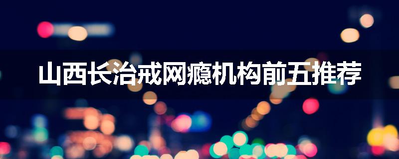山西长治戒网瘾机构前五推荐