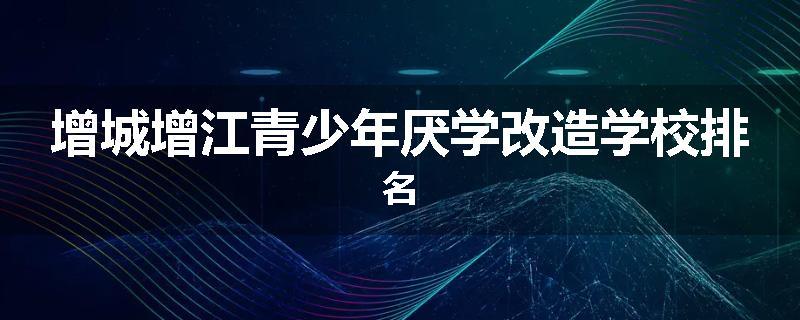 增城增江青少年厌学改造学校排名