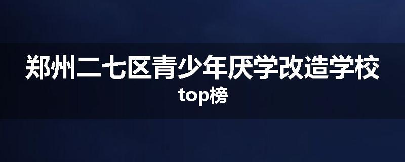郑州二七区青少年厌学改造学校top榜