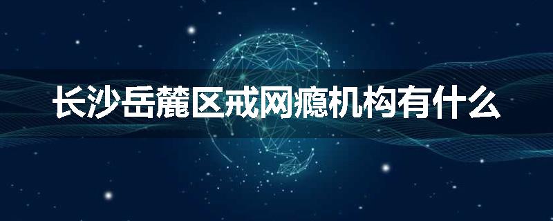 长沙岳麓区戒网瘾机构有什么