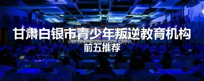 甘肃白银市青少年叛逆教育机构前五推荐
