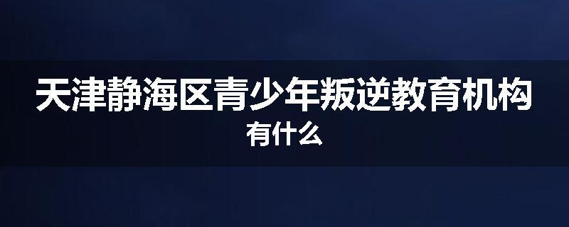 天津静海区青少年叛逆教育机构有什么