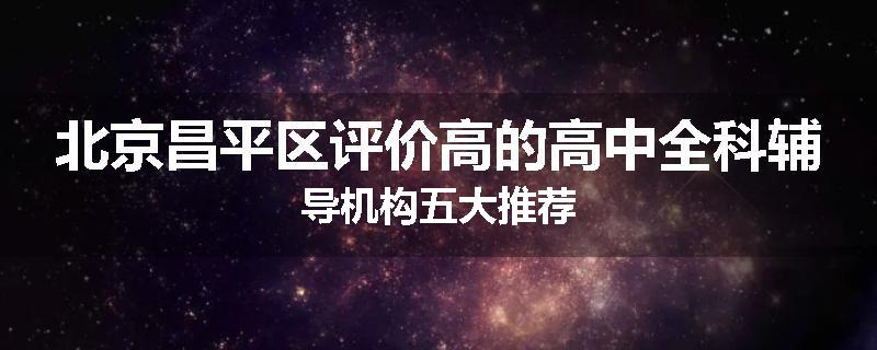 北京昌平区评价高的高中全科辅导机构五大推荐