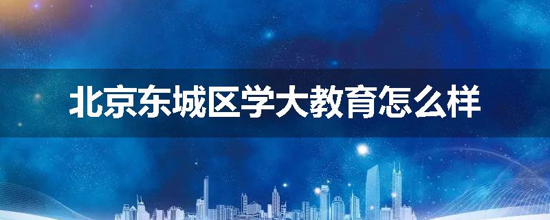 北京东城区学大教育怎么样