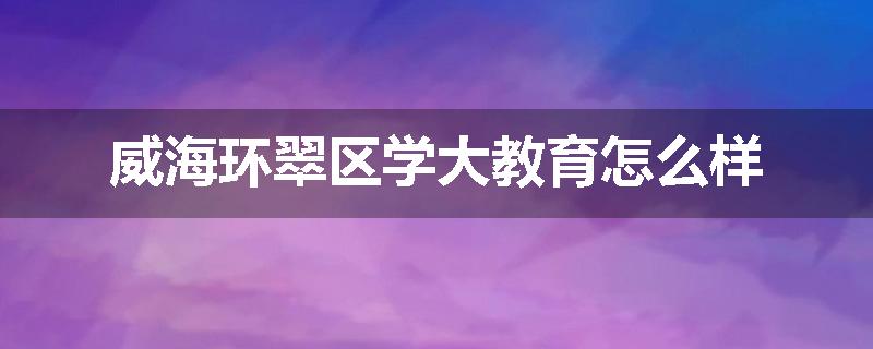 威海环翠区学大教育怎么样