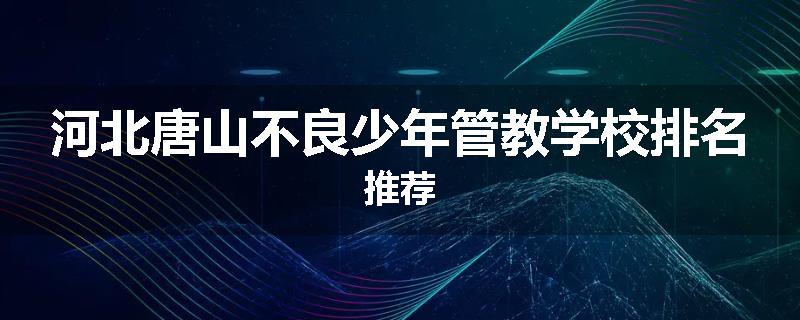 河北唐山不良少年管教学校排名推荐