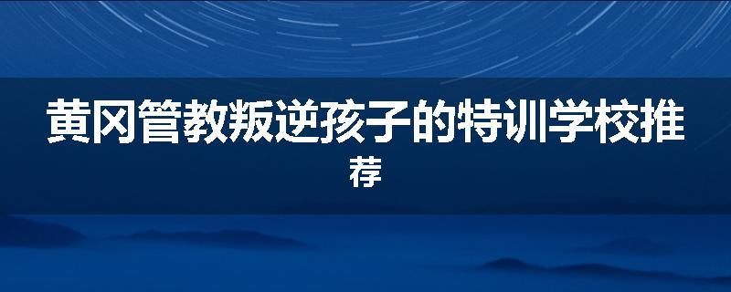 黄冈管教叛逆孩子的特训学校推荐