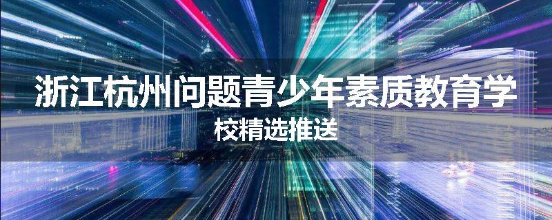 浙江杭州问题青少年素质教育学校精选推送