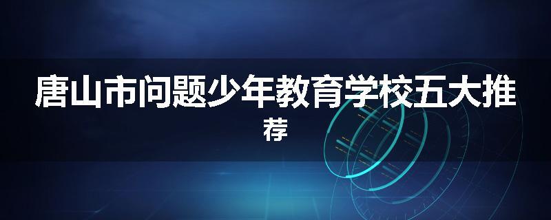唐山市问题少年教育学校五大推荐
