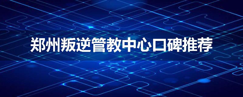 郑州叛逆管教中心口碑推荐