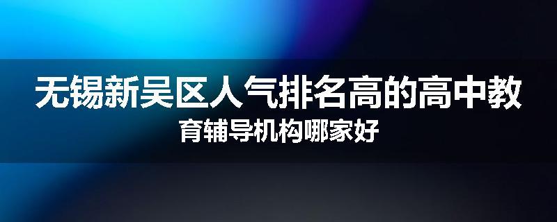 无锡新吴区人气排名高的高中教育辅导机构哪家好