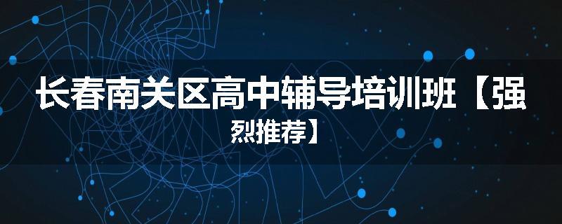 长春南关区高中辅导培训班【强烈推荐】