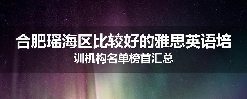 合肥瑶海区比较好的雅思英语培训机构名单榜首汇总