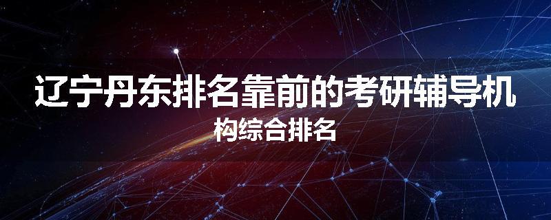 辽宁丹东排名靠前的考研辅导机构综合排名
