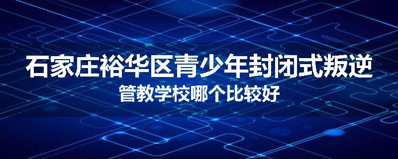 石家庄裕华区青少年封闭式叛逆管教学校哪个比较好