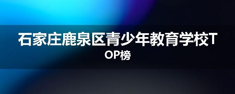 石家庄鹿泉区青少年教育学校TOP榜