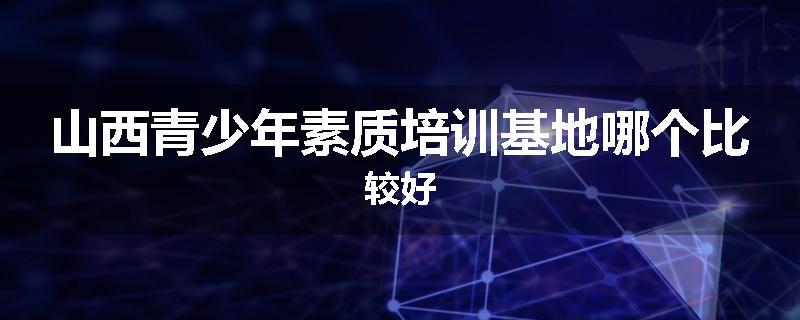 山西青少年素质培训基地哪个比较好