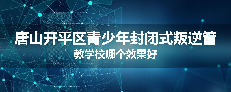 唐山开平区青少年封闭式叛逆管教学校哪个效果好