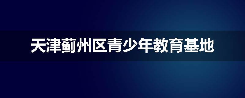 天津蓟州区青少年教育基地