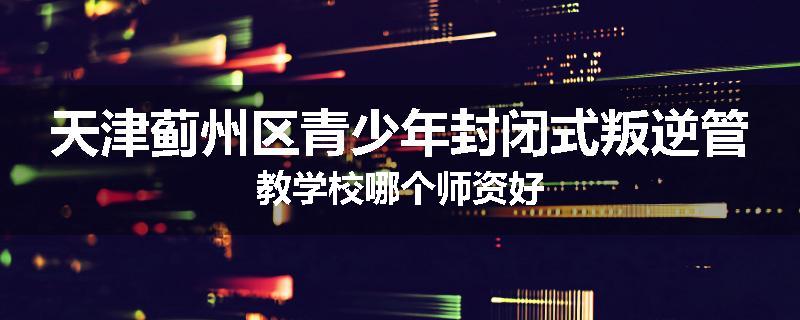 天津蓟州区青少年封闭式叛逆管教学校哪个师资好