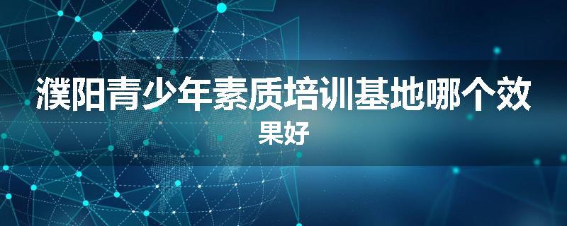 濮阳青少年素质培训基地哪个效果好