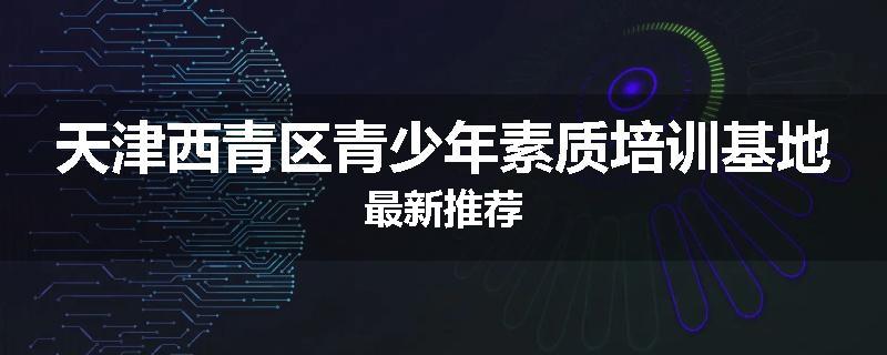 天津西青区青少年素质培训基地最新推荐